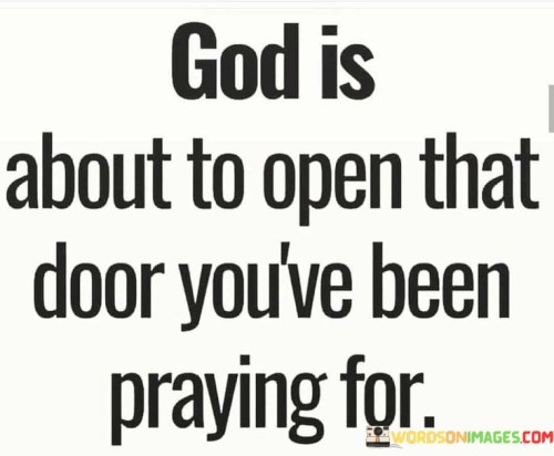 This quote carries a message of hope and anticipation, suggesting that a higher power, often referred to as "God," is on the verge of answering a long-awaited prayer and providing a significant opportunity or breakthrough.

The phrase "God is about to open that door" conveys the idea that divine intervention is imminent and that God is preparing to bring about a positive change or opportunity in one's life.

In essence, this quote inspires individuals to maintain their faith and hope in their prayers, believing that God's timing is at work. It encourages patience and trust in the belief that God is orchestrating events that will lead to the realization of their desires and aspirations.