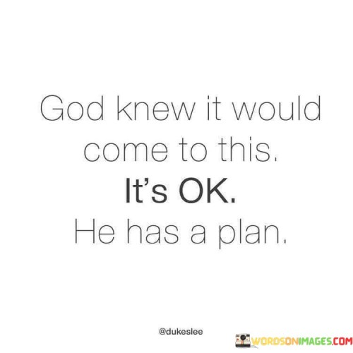 This quote conveys a message of faith and acceptance in the face of life's challenges and uncertainties. It suggests that a higher power, often referred to as "God," is aware of the circumstances and difficulties one faces and has a divine plan in place to address them.

The phrase "God knew it would come to this" implies that God has foreknowledge and understanding of the situation, including its challenges and complexities. It conveys the belief that nothing is a surprise to God, and He is actively involved in guiding one's life.

The assurance that "It's ok He has a plan" offers comfort and reassurance. It encourages individuals to trust in God's wisdom and providence, even when facing difficult or unexpected situations.

In essence, this quote inspires individuals to maintain faith and resilience in challenging times. It fosters the belief that God's plan is purposeful and that His guidance will lead to a positive outcome. It encourages surrendering to divine guidance and accepting that God's plan is ultimately for the best.