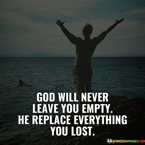 The quote "God Will Never Leave You Empty, He Replaces Everything You Lost" conveys a message of hope and restoration. It suggests that even in moments of loss, hardship, or adversity, one can find comfort in the belief that God is a source of renewal and abundance, ready to replace what has been taken away.

This quote underscores the idea that God's care and provision are boundless, and He has the power to replenish what has been lost in life's challenges. It encourages individuals to maintain faith and trust in God, recognizing that He is always working to bring blessings and restoration into their lives.

In essence, "God Will Never Leave You Empty, He Replaces Everything You Lost" serves as a reminder of God's capacity for renewal and the belief that, with Him, there is always the potential for restoration and abundance, even in the face of loss and adversity.