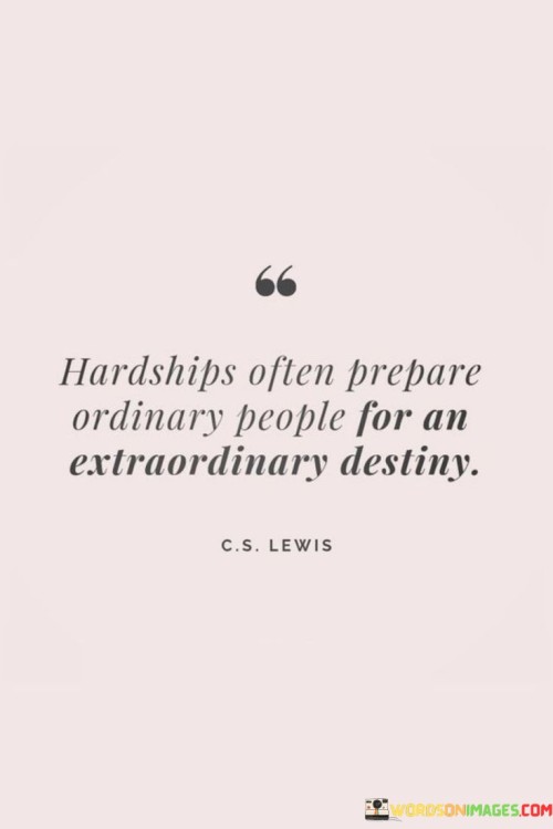 This quote suggests that facing hardships and challenges can lead to the development of extraordinary qualities and capabilities in ordinary individuals. It implies that overcoming difficulties can be a transformative experience, preparing individuals for a remarkable and exceptional future.

The quote emphasizes the power of resilience and perseverance in the face of adversity. It recognizes that navigating through hardships can build strength, character, and wisdom, equipping individuals to embrace opportunities for greatness.

By highlighting the transformative nature of hardships, the quote encourages individuals not to be discouraged by difficult circumstances but to see them as opportunities for growth and self-discovery. It inspires ordinary people to embrace challenges as stepping stones toward a more extraordinary destiny. Ultimately, this quote serves as a motivational reminder to find strength and purpose in the face of hardships and to believe in the potential for an extraordinary future.