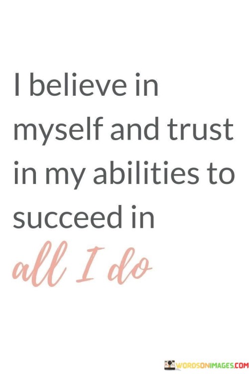 "I Believe In Myself And Trust In My Abilities": This quote underscores self-confidence and self-reliance. In the first paragraph, it highlights the importance of believing in one's capabilities. This self-assuredness is a foundation for pursuing goals with determination and resilience.

"To Succeed In All I Do": Transitioning to the second paragraph, the quote signifies the scope of this self-belief. It suggests that having faith in oneself and one's skills is pivotal for success across various endeavors. This mindset cultivates a positive approach to challenges and fosters a drive for excellence.

"To Success in All I Do": In the final paragraph, the quote reinforces the idea that self-trust contributes to success. It points to the comprehensive nature of this philosophy, spanning all aspects of life. By embracing self-belief and harnessing one's abilities, the quote implies a path to achieving fulfillment and accomplishments.