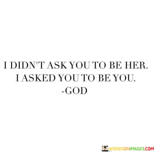 The quote "I Didn't Ask You To Be Her, I Asked You To Be You, God" conveys a message of individuality and authenticity in one's relationship with God. It suggests that in moments of seeking divine guidance or assistance, God is not looking for individuals to imitate or compare themselves to others; instead, He wants them to be true to their unique selves.

This quote underscores the importance of embracing one's own identity and strengths when seeking a connection with the divine. It encourages individuals to be authentic and genuine in their faith and to trust that God values them for who they are, not for how they compare to others.

In essence, "I Didn't Ask You To Be Her, I Asked You To Be You, God" emphasizes the significance of a personal and authentic relationship with God, where individuals are encouraged to be themselves and trust that God accepts and loves them as they are.