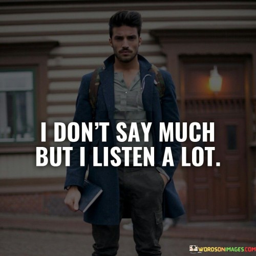The quote highlights the value of observation and listening. The phrase "I don't say much" suggests the speaker's inclination to be reserved in their verbal communication.

The second part, "but I listen a lot," emphasizes the speaker's active role as an attentive listener. It implies a preference for absorbing information and insights from others.

In essence, the quote underscores the importance of being a receptive and empathetic communicator. It conveys that even though the speaker might not be the most vocal, they place significance on truly understanding others. It's a reflection on the power of attentive listening in fostering meaningful connections and demonstrating respect for others' perspectives. Ultimately, it promotes effective communication through both speaking and attentive listening.