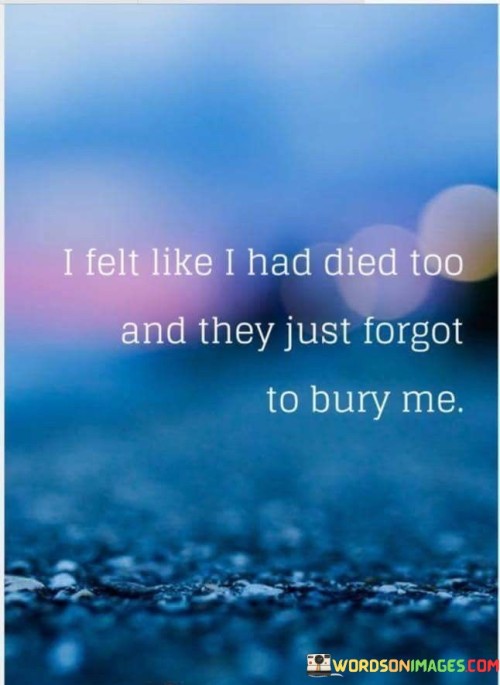 The quote conveys a sense of emotional abandonment. "Felt like I had died too" implies deep pain. "Forgot to bury me" signifies neglect. The quote captures the feeling of being left behind emotionally during a challenging time.

The quote underscores the isolation of emotional turmoil. It reflects the perception of being forgotten in one's suffering. "They just forgot" emphasizes the emotional detachment and the sense of being overlooked during a difficult period.

In essence, the quote speaks to the sense of neglect during personal struggles. It emphasizes the emotional desolation and the feeling of being left behind by those who should provide support. The quote captures the emotional isolation and abandonment that can accompany challenging experiences.