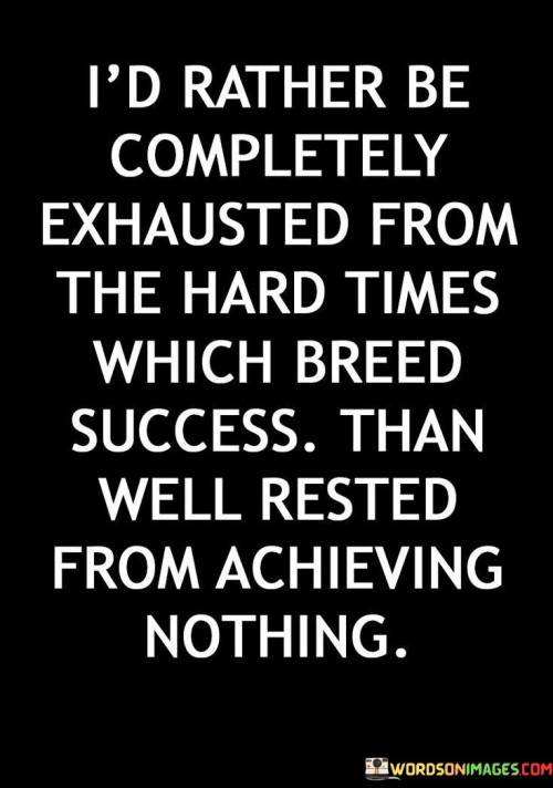 "I'd Rather Be Completely Exhausted By The Hard Times Which Breed Success Than Well Rested From Achieving Nothing" underscores the preference for enduring challenges that lead to accomplishments over a comfortable existence devoid of progress. It emphasizes the value of pushing through difficulties to attain meaningful achievements.

The statement suggests that embracing hardships and dedicating oneself to the pursuit of success, despite exhaustion, is far more fulfilling than leading an uneventful life with no substantial accomplishments. It reflects the idea that challenges build character, resilience, and ultimately pave the way for success.

In essence, the statement advocates for a life of purposeful action. It encourages individuals to embrace the discomfort of hard work and setbacks, recognizing that the journey through difficulties is what propels growth, learning, and the realization of substantial goals.