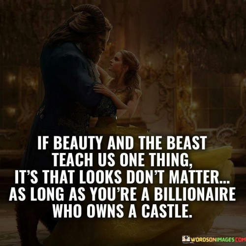 This quote humorously reflects on the message conveyed in the story of "Beauty and the Beast." It suggests that the story's underlying lesson about looks not mattering only applies if one is a wealthy billionaire who owns a grand castle.

The quote highlights the irony in the original fairy tale, where the Beast's inner beauty is ultimately valued over his appearance, leading to his transformation into a prince. However, it humorously points out that his wealth and ownership of a castle may have played a significant role in this transformation as well.

By using humor to comment on the story's message, the quote playfully acknowledges that societal perceptions of beauty and wealth can sometimes intertwine. It serves as a witty observation on the complexities and contradictions that can exist within traditional fairy tales and popular narratives. Ultimately, this quote pokes fun at the fairy tale's portrayal of beauty and wealth while offering a lighthearted commentary on society's values and priorities.