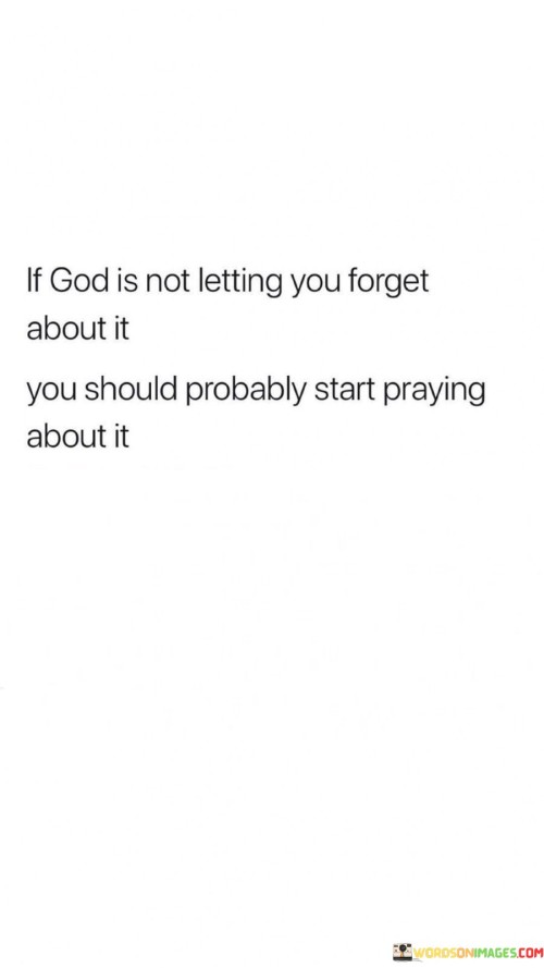 The quote "If God Is Not Letting You Forget About It, You Should Probably Start Praying About It" conveys a message of divine prompting and the importance of recognizing signs from a higher power. It suggests that when a particular issue or concern repeatedly occupies one's thoughts and heart, it may be a signal from God to turn to prayer for guidance and resolution.

This quote underscores the idea that God communicates with individuals in various ways, including through persistent thoughts and feelings. It encourages individuals to pay attention to these inner prompts and respond with prayer, seeking God's wisdom, direction, and intervention in matters that weigh heavily on their minds.

In essence, "If God Is Not Letting You Forget About It, You Should Probably Start Praying About It" serves as a reminder to be attentive to the signs and prompts from the divine and to trust that prayer is a valuable means of seeking God's guidance and resolution for the concerns that persist in one's heart and mind.