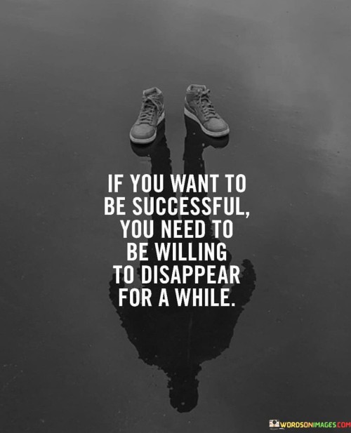 "If You Want To Be Successful, You Need To Be Willing To Disappear For a While" suggests that achieving success often requires periods of focused dedication and solitude. It implies that temporarily stepping away from distractions can facilitate concentrated effort and progress.

The statement highlights the value of prioritizing one's goals and work over external demands. Temporary withdrawal from social activities or other distractions can provide the space needed to delve deeply into tasks and projects, ultimately leading to greater accomplishments.

In essence, the statement encourages individuals to create an environment conducive to productivity and growth. It emphasizes the need for periods of intensive effort and concentration, demonstrating the commitment required to achieve meaningful success.