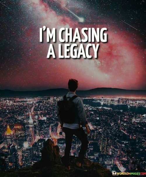 The statement "I'm chasing a legacy" encapsulates a passionate pursuit of leaving a lasting mark on the world. It signifies a drive to create a meaningful impact, not just for oneself but for future generations. It's a declaration of a profound desire to be remembered for something significant.

Consider it as if someone is on a journey, not solely for personal gain or fame but to build something enduring, like a bridge connecting the past, present, and future. This pursuit often involves hard work, dedication, and a strong sense of purpose. It's about making choices and taking actions that contribute positively to society and inspire others to follow a similar path.

In essence, "chasing a legacy" reflects the idea that life's purpose goes beyond immediate gratification or temporary achievements. It's about aspiring to create a legacy that outlives us, enriching the world and the lives of others long after we are gone. It's a reminder that the actions we take today can have a lasting impact, shaping the world for generations to come.