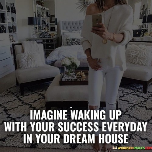 The phrase "waking up with your success every day" signifies a consistent and fulfilling experience. It suggests that your accomplishments are not fleeting but are integrated into your routine, providing a source of motivation and contentment each morning.

"In your dream house" adds an aspirational dimension to the statement. It symbolizes a space tailored to your preferences, embodying the realization of your goals and desires. The dream house becomes a tangible representation of your hard work and dedication, offering a sense of comfort and accomplishment.

Overall, this statement encourages you to visualize the harmonious blend of achievement and personal fulfillment in a space that resonates with your aspirations. It underscores the idea that success is more meaningful when it's integrated into your everyday life and surroundings, inspiring you to work towards your dreams and create a life you're proud to wake up to.