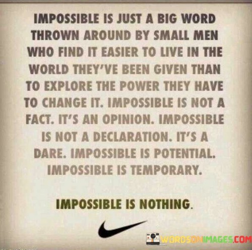 This quote challenges the notion of "impossible" and highlights that it is often used as an excuse by those who are afraid to push their boundaries and strive for change. It suggests that impossibility is merely a subjective belief, not a concrete reality.

The quote emphasizes the idea that impossibility is a matter of perspective, not an objective truth. It encourages individuals to reject limitations imposed by others or even by themselves and to embrace the potential for greatness and transformation.

By redefining "impossible" as a challenge and a temporary state, the quote inspires individuals to pursue their dreams and aspirations relentlessly. It promotes the idea that with determination and resilience, obstacles can be overcome, and what was once considered impossible can become achievable.

Ultimately, this quote serves as a powerful reminder of the limitless potential within each individual. It encourages people to reject the notion of impossibility, embrace change, and pursue their dreams fearlessly, knowing that "impossible" is a barrier that can be shattered with the right mindset and determination.