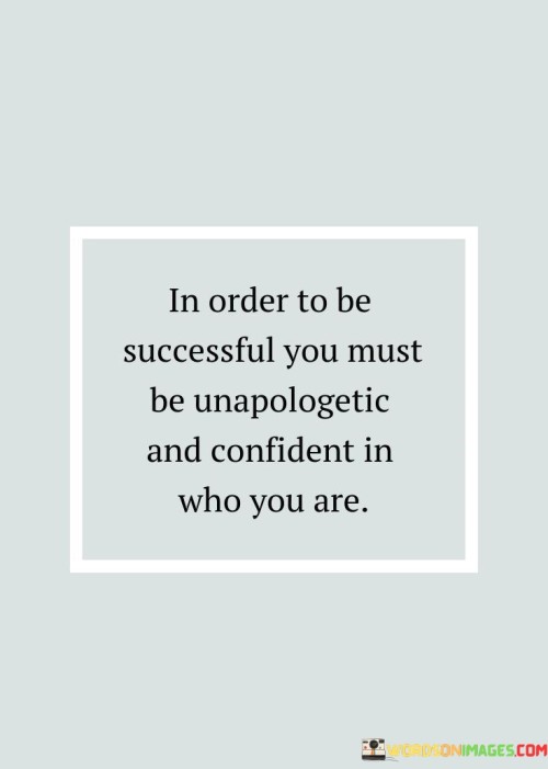 "In Order To Be Successful, You Must Be Unapologetic And Confident In Who You Are" asserts the importance of self-assurance and authenticity on the path to success. It suggests that embracing one's identity without hesitation or apology is a crucial factor in achieving meaningful accomplishments.

The statement implies that confidence in oneself is a magnet for success. Being unapologetic about one's beliefs, strengths, and uniqueness fosters a sense of empowerment, which can lead to bold decisions and actions that propel individuals forward.

In essence, the statement advocates for the integration of self-confidence and genuine authenticity. It encourages individuals to stand firm in their convictions and embrace their individuality, understanding that this mindset can enhance their ability to navigate challenges and seize opportunities for success.