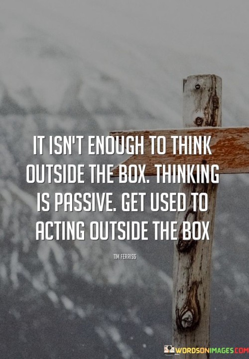 This quote challenges the notion of simply thinking outside the box and emphasizes the importance of taking action. It suggests that actively applying innovative ideas is more valuable than just generating creative thoughts.

The quote underscores the significance of proactive behavior and implementation. It encourages individuals to cultivate a habit of acting on their ideas and pushing the boundaries beyond the conventional.

By promoting the idea of actively operating outside the box, the quote inspires individuals to be fearless in their approach to problem-solving and decision-making. It serves as a reminder to be open to experimentation and change, and to embrace an agile and daring mindset. Ultimately, this quote encourages individuals to transcend traditional boundaries and actively explore new possibilities through bold actions and creative thinking.