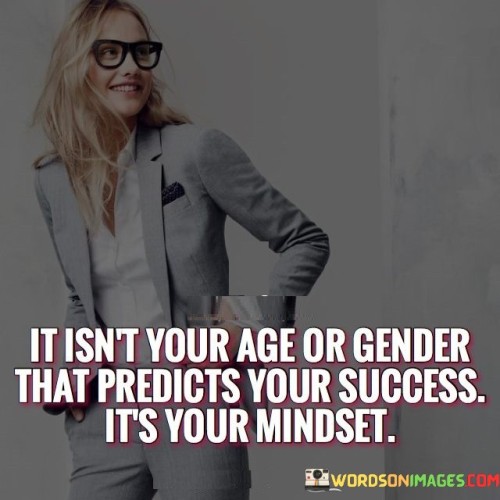 "It Isn't Your Age Or Gender That Predicts Your Success, It's Your Mindset" challenges common stereotypes and emphasizes the role of one's attitude and perspective in determining success. It suggests that factors like age and gender are secondary to the power of one's mindset.

The statement implies that a growth-oriented mindset, characterized by resilience, determination, and adaptability, is the key determinant of achievement. Regardless of external attributes, individuals who possess a positive and proactive outlook are more likely to overcome obstacles and pursue success.

In essence, the statement encourages individuals to focus on cultivating a mindset that fosters personal and professional growth. It promotes the idea that attitudes and beliefs play a vital role in shaping the trajectory of one's accomplishments, regardless of other societal or demographic factors.