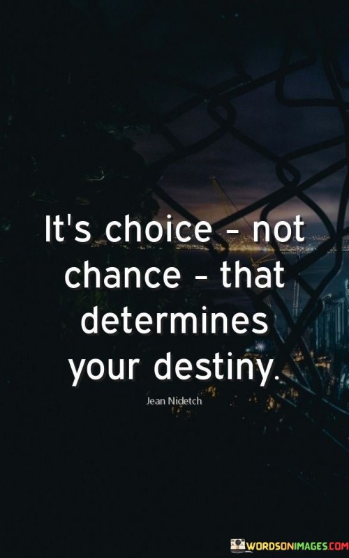 This quote emphasizes the role of personal choices in shaping one's life and future. It suggests that the decisions individuals make, rather than random chance or luck, have a significant impact on their destiny.

The quote underscores the power of free will and the ability to influence the course of one's life. It encourages individuals to take responsibility for their choices and recognize that they have control over their own paths.

By promoting the idea of personal agency, the quote inspires individuals to be intentional in their decision-making and to make choices that align with their values and goals. It serves as a reminder that every decision, no matter how small, can have far-reaching consequences on one's life journey. Ultimately, this quote encourages individuals to be mindful of their choices and to make decisions that lead them towards their desired destiny.