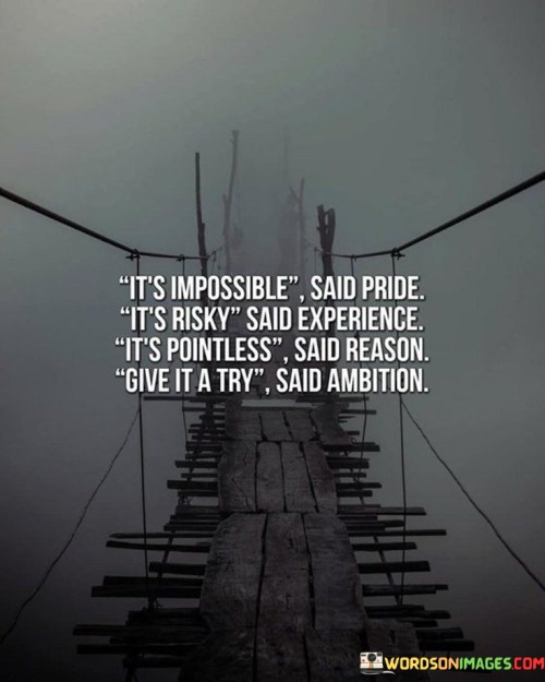 This quote encapsulates a powerful message about overcoming obstacles and pursuing goals. "It's impossible," reflects the voice of pride, representing a mindset that often resists challenges due to fear of failure. "It's risky," echoes the cautious voice of experience, highlighting the hesitation that arises from previous setbacks and potential negative outcomes.

The phrase "it's pointless," voiced by reason, represents skepticism and the tendency to question the value or feasibility of a new endeavor. In contrast, "give it a try," the words of ambition, advocate for taking a leap of faith, pushing past doubts, and embracing the potential for growth and success.

The quote captures the internal dialogue many individuals face when considering new opportunities. It encourages us to listen to the voice of ambition, to take calculated risks, and to challenge the limiting beliefs imposed by pride, experience, and reason. By embracing ambition and trying despite the obstacles, we open ourselves to new possibilities and the chance to achieve what initially seemed impossible.