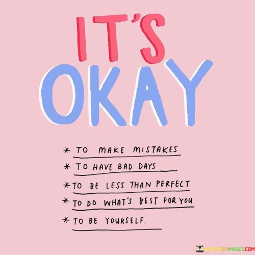 This quote emphasizes self-acceptance and resilience. "It's okay to make mistakes" recognizes the inevitability of errors and encourages a forgiving attitude toward oneself. "To have bad days" acknowledges that not every day will be perfect, highlighting the normalcy of ups and downs in life.

"To be less than perfect" promotes embracing one's flaws and imperfections, promoting a healthy understanding that nobody is flawless. "To do what's best for you" empowers individuals to prioritize their well-being and make choices that align with their needs and desires.

"To be yourself" underscores the importance of authenticity and self-expression, suggesting that genuine selfhood should be celebrated and upheld. Overall, the quote promotes self-compassion, reminding us that it's alright to be human and encourages us to embrace our unique journey with all its imperfections.