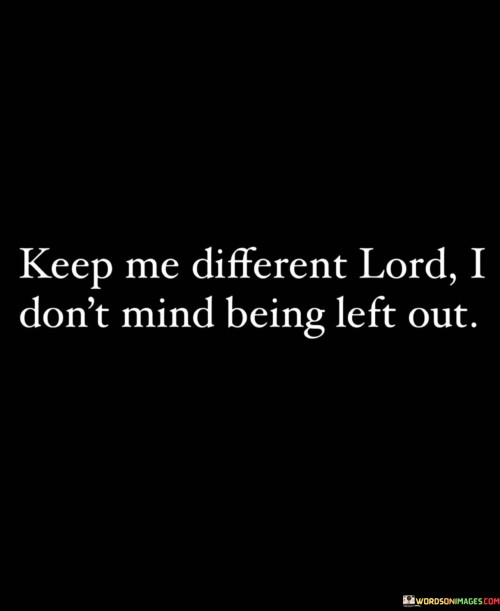 The quote "Keep Me Different, Lord, I Don't Mind Being Left Out" conveys a message of embracing one's uniqueness and individuality, even if it means not conforming to societal norms or being in the mainstream. It suggests a willingness to stand out and be different, trusting that God's plan for one's life may involve a distinct and unconventional path.

This quote underscores the idea that being true to oneself and following the path that aligns with one's values and calling is more important than seeking conformity or acceptance from others. It implies that God's purpose for an individual may involve standing out and making a unique impact on the world.

In essence, "Keep Me Different, Lord, I Don't Mind Being Left Out" celebrates the courage to be authentic and true to one's calling, even if it means not fitting in with the crowd. It reflects a trust in God's plan and a willingness to be different in pursuit of a higher purpose.