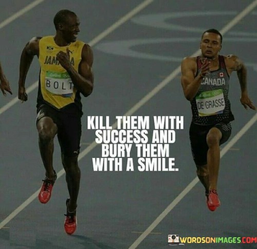 "Kill them with success and bury them with a smile." This statement conveys a powerful message about achieving success and maintaining a positive attitude in the face of detractors.

"Kill them with success" signifies using one's accomplishments and achievements to silence critics or naysayers. Instead of engaging in verbal battles, the idea is to let your success speak for itself, proving your capabilities and determination.

"And bury them with a smile" adds a layer of grace and resilience. It suggests that even when faced with negativity or jealousy, maintaining a positive demeanor is essential. Burying detractors with a smile implies rising above negativity and showing that their opinions or actions hold no power over your attitude.