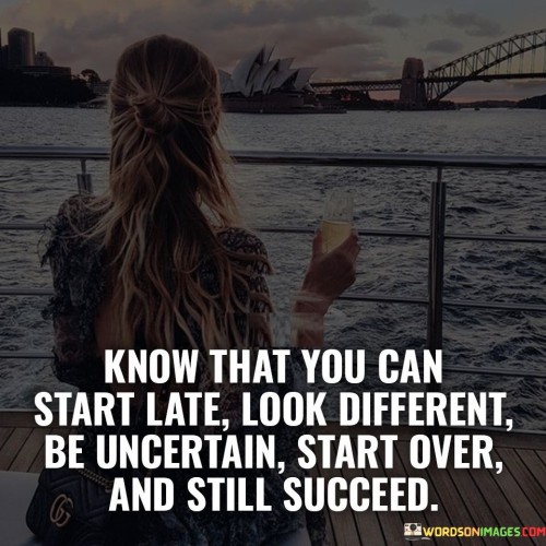 "Know That You Can Start Late, Look Different, Be Uncertain, Start Over, and Still Succeed" conveys the message that success is not confined to a specific path or timeline. It suggests that regardless of one's circumstances, age, appearance, or doubts, achieving success is possible through determination and perseverance.

The statement implies that setbacks, changes, and unconventional paths are not hindrances but part of the journey. It encourages individuals to embrace their uniqueness and the possibility of reinvention, emphasizing that setbacks don't define their ultimate potential.

In essence, the statement celebrates the power of resilience and the human capacity to overcome challenges. It underscores that success is a result of commitment, adaptability, and the willingness to forge ahead despite obstacles, showcasing the diversity of paths that can lead to achievement.