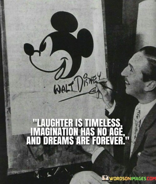 "Laughter is timeless" suggests that the joy derived from laughter transcends time, connecting people across generations. It emphasizes the universality of humor as a source of happiness and bonding that remains relevant regardless of age.

"Imagination has no age" underscores the idea that creativity knows no boundaries or limitations based on one's age. Imagination is a boundless and enduring aspect of the human experience, fostering innovation, exploration, and personal growth throughout life.

"Dreams are forever" implies that the aspirations and dreams we hold remain relevant and meaningful throughout our lives. Dreams inspire us to reach for greater heights, motivating us to continue pursuing our goals and aspirations, regardless of our age or stage in life.

Collectively, this quote celebrates the timeless and ageless nature of laughter, imagination, and dreams. It reminds us that these essential elements of the human experience continue to enrich and inspire us, serving as sources of joy, creativity, and hope that endure across time.