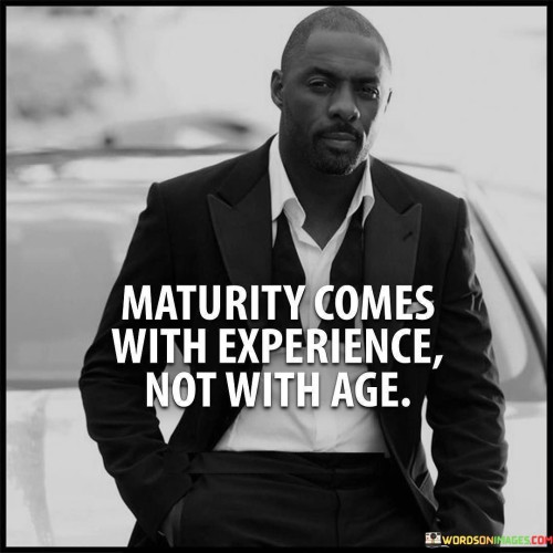 "Maturity comes with experience, not with age," emphasizes that true maturity is a result of the lessons and growth gained through life's experiences, rather than simply the passage of time.

This quote challenges the common notion that age alone defines maturity. It suggests that it's the challenges, successes, failures, and learning moments that shape a person's maturity level. One can be young in years yet possess a profound sense of maturity due to their life experiences.

In essence, the quote highlights the importance of active engagement with life and a willingness to learn from various situations. It implies that age is just a number, while genuine maturity is a reflection of one's ability to adapt, learn, and evolve through their unique journey.