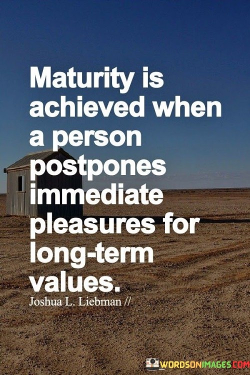 "Maturity is achieved when a person postpones immediate pleasures for long-term values," highlights the concept that true maturity is reflected in the ability to prioritize future benefits over short-lived gratifications.

This quote underscores the importance of making choices and decisions based on a broader perspective. It suggests that a mature individual is capable of resisting impulsive desires and making sacrifices in the present for the sake of achieving more significant and lasting goals in the future.

In essence, the quote emphasizes the virtue of delayed gratification and the ability to think beyond the immediate moment. It reflects a sense of responsibility, discipline, and foresight that contribute to personal growth and the pursuit of meaningful and enduring accomplishments.