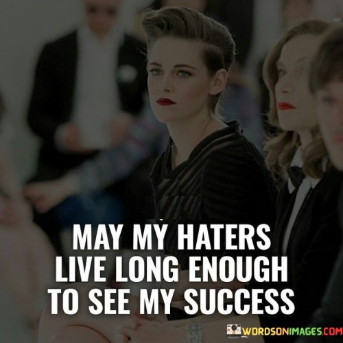 "May My Haters Live Long Enough To See My Success" is a phrase that expresses the sentiment of using one's achievements to prove doubters and critics wrong. It implies that the success achieved will be a source of satisfaction for the individual, especially if those who doubted their potential witness their accomplishments.

The phrase suggests that the best response to negativity or skepticism is to channel it into motivation for achieving one's goals. It embodies the idea of turning challenges and negativity into fuel for personal growth and success.

In essence, the phrase carries a message of empowerment and determination. It conveys the notion that focusing on one's own progress and success is a powerful way to silence doubters and detractors, using achievements as a testament to one's capabilities and resilience.