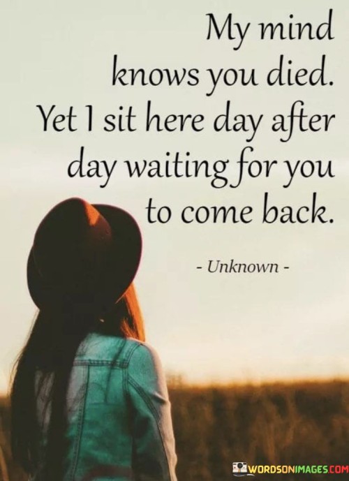 The quote conveys the conflict between reality and yearning. "Mind knows you died" acknowledges the truth. "Waiting for you to come back" reflects the emotional attachment and longing. The quote illustrates the struggle to accept loss despite the desire for a return.

The quote underscores the emotional turmoil of grief. It highlights the internal battle between acceptance and hope. "Waiting for you to come back" conveys the emotional struggle to reconcile the loss with the unyielding desire for their presence.

In essence, the quote speaks to the profound impact of grief and longing. It emphasizes the emotional complexity of grieving while clinging to the hope of reunion. The quote captures the internal conflict between accepting the truth and holding onto the memory of the person, highlighting the emotional journey of processing loss.