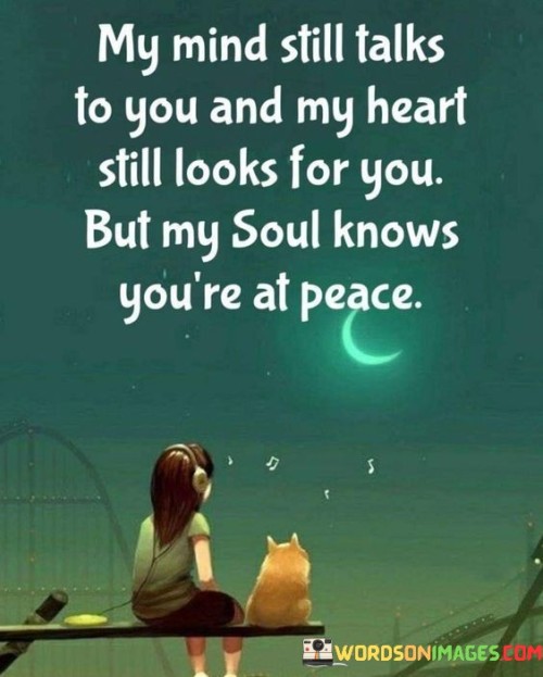 The quote conveys the enduring connection despite physical absence. "Mind still talks to you" signifies lingering thoughts. "Heart still looks for you" reflects emotional longing. "Soul knows you're at peace" suggests acceptance of their passing.

The quote underscores the complexity of grief. It highlights the different dimensions of connection. "Soul knows you're at peace" conveys a sense of understanding and closure beyond earthly presence.

In essence, the quote speaks to the multifaceted nature of loss. It emphasizes the coexistence of various emotions. The quote captures the internal conflict between longing, acceptance, and the recognition of the departed's peace, reflecting the intricate process of coping with grief.