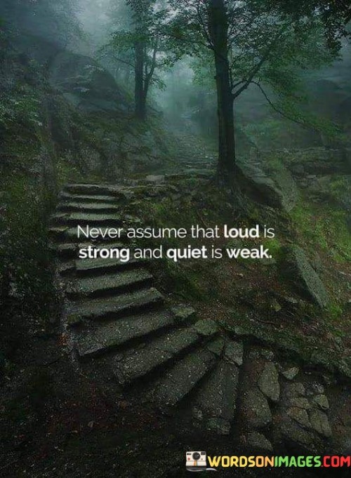 The quote "Never assume that loud is strong and quiet is weak" challenges common misconceptions about strength and vulnerability. It reminds us not to judge someone's inner power based solely on their outward expression. Loudness might convey confidence, but it doesn't necessarily indicate true strength. Meanwhile, quietness might conceal a deep reservoir of resilience and determination.
This quote urges us to avoid stereotyping or underestimating individuals who may not assert themselves loudly. Many times, those who appear quiet possess the strength to endure challenges and maintain their composure. Strength can come from within, independent of outward displays. Assuming that loudness equals strength oversimplifies the complexities of human character.

This quote urges us to avoid stereotyping or underestimating individuals who may not assert themselves loudly. Many times, those who appear quiet possess the strength to endure challenges and maintain their composure. Strength can come from within, independent of outward displays. Assuming that loudness equals strength oversimplifies the complexities of human character.
In essence, the quote promotes a shift in our perception of strength and weakness. It encourages us to recognize that individuals have unique ways of demonstrating their inner fortitude. By not relying on superficial judgments, we can foster a deeper understanding of people's capabilities. This perspective emphasizes the importance of empathy and the need to appreciate the diverse forms of strength that exist in the world.