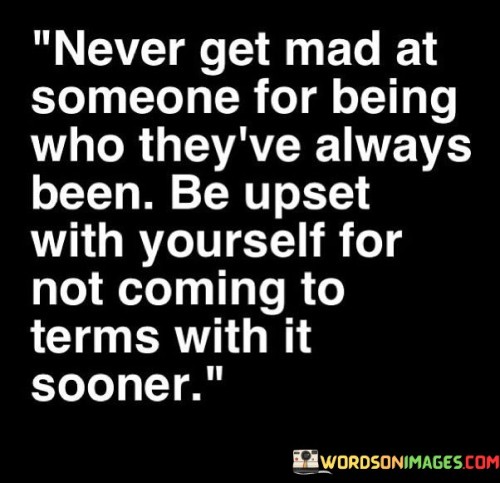 The quote reflects on personal accountability in relationships. "Never get mad at someone for being who they've always been" conveys acceptance. "Be upset with yourself for not coming to terms with it sooner" signifies self-awareness. The quote conveys the importance of recognizing and understanding others' nature.

The quote underscores the role of self-awareness in managing emotions. It emphasizes that acceptance is key to avoiding frustration. "Coming to terms with it sooner" reflects personal growth and emotional maturity, promoting self-reflection and understanding.

In essence, the quote speaks to the balance between expectations and reality. It emphasizes the role of self-awareness in preventing unnecessary conflicts. The quote captures the essence of recognizing and accepting others as they are, while acknowledging the personal responsibility in handling emotions effectively.