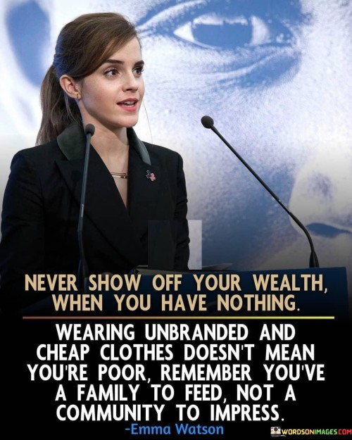 "Never show off your wealth when you have nothing. Wearing unbranded and cheap clothes doesn't mean you're poor. Remember, you have a family to feed, not a community to impress." This quote underscores the importance of prioritizing practicality and responsibility over ostentation. It advises against flaunting material possessions when one's financial situation is modest. The message is that true wealth lies in taking care of one's loved ones and meeting essential needs, rather than seeking validation through external displays.

The phrase "wearing unbranded and cheap clothes doesn't mean you're poor" challenges societal perceptions of status based on appearance. It suggests that a person's worth is not defined by the labels they wear, but rather by their character and actions. This notion promotes humility and encourages individuals to focus on what truly matters.

The quote's final line, "remember, you have a family to feed, not a community to impress," drives home the idea of setting priorities. It reminds individuals to direct their efforts and resources toward their immediate responsibilities and relationships, rather than seeking approval or validation from a larger community. Ultimately, the quote advocates for authenticity, humility, and a mindful approach to financial decisions.