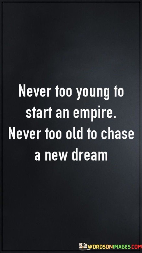 The quote "Never too young to start an empire" highlights the idea that age should not be a limiting factor in pursuing ambitious goals. It encourages young individuals to harness their energy, creativity, and passion to build something meaningful and impactful, even if they are at the beginning of their journey.

Conversely, "never too old to chase a new dream" underscores the notion that age should not deter anyone from seeking fresh aspirations. It reminds us that life is a continuous journey of growth and self-discovery. People of any age can embrace change, embrace their desires, and pursue new paths with enthusiasm and determination.

In essence, this quote embodies the spirit of lifelong learning and resilience. It challenges societal norms that suggest certain achievements are bound by age brackets. Instead, it encourages individuals to follow their passions, regardless of their stage in life, fostering a mindset of empowerment, self-belief, and the pursuit of purposeful endeavors.