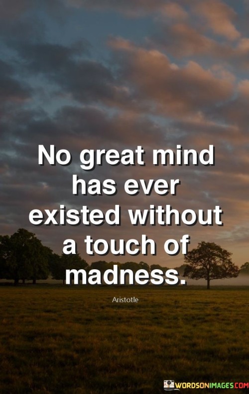 This quote suggests that an element of eccentricity or unconventional thinking often accompanies the brilliance of great minds. It implies that the unique perspectives, creative ideas, and groundbreaking innovations of remarkable individuals are often driven by a certain level of unconventional or "mad" thinking. In this context, "madness" can be interpreted as a departure from the norm, a willingness to challenge established paradigms, and a capacity to think beyond conventional boundaries.

The quote highlights the idea that groundbreaking ideas and advancements in various fields often require a departure from conventional thinking. It acknowledges that the ability to see the world from a different angle or to question existing norms is a characteristic of individuals who leave a significant impact on their fields. By associating "madness" with greatness, the quote celebrates the courage and boldness it takes to challenge the status quo and pursue unconventional paths.

In essence, the quote encapsulates the notion that some degree of unconventional thinking, or "madness," is often a driving force behind the remarkable achievements of great minds. It encourages us to appreciate and embrace the diversity of thought that has led to some of the most profound and transformative ideas in human history.