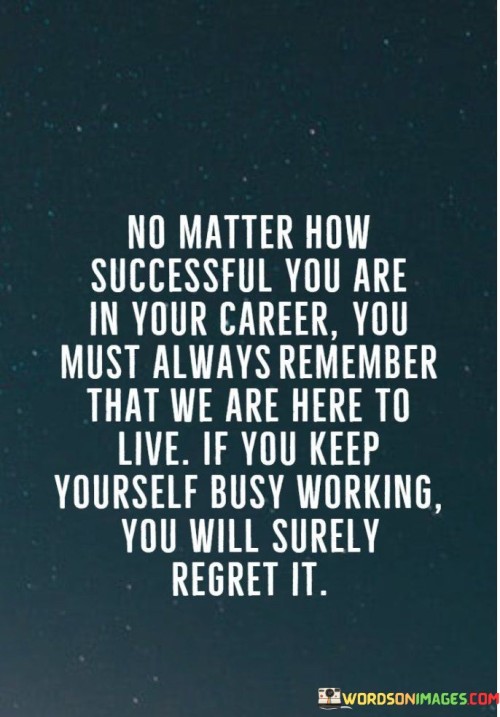 "No Matter How Successful You Are In Your Career, You Must Always Remember That We Are Here To Live. If You Keep Yourself Busy Working, You Will Surely Regret It" conveys the importance of balance between career achievements and the enjoyment of life. It suggests that while pursuing success is important, neglecting personal experiences can lead to future regrets.

The statement implies that a fulfilling life involves more than just professional accomplishments. It encourages individuals to prioritize experiences, relationships, and personal well-being alongside career goals.

In essence, the statement promotes a holistic approach to success. It urges individuals to find harmony between their career aspirations and their personal lives, emphasizing that a well-rounded existence includes time for living fully and creating cherished memories.