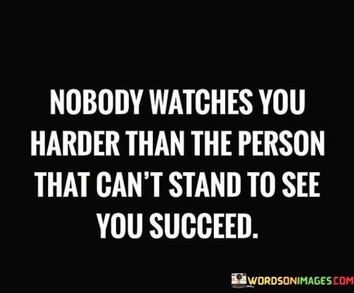 "Nobody watches you harder" suggests that individuals who are envious or resentful of your achievements tend to monitor your actions closely. They may be looking for opportunities to criticize, undermine, or even find flaws in your journey to success.

"Than the person that can't stand to see you succeed" highlights the source of this scrutiny – those who struggle with their own feelings of inadequacy or jealousy. Their discomfort with your success can motivate them to closely observe your path in an attempt to validate their own perspectives.

In essence, this statement sheds light on the phenomenon of people closely monitoring those they begrudge. It underscores the importance of staying focused on your goals and not allowing the negative opinions or actions of others to deter your progress. Instead of letting their watchful eyes discourage you, use their attention as motivation to continue striving towards your objectives.