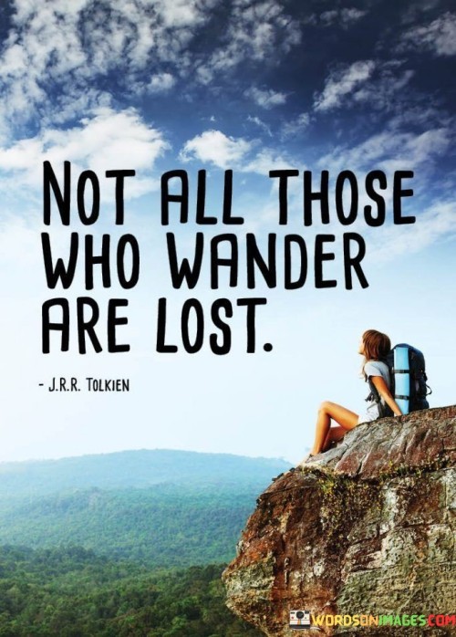 This quote, often attributed to J.R.R. Tolkien, suggests that wandering or exploring different paths in life does not necessarily indicate a lack of purpose or direction. It challenges the assumption that those who appear to be aimlessly wandering are actually adrift. Instead, it celebrates the idea that some people may choose to explore, discover, and learn without conforming to conventional expectations.

The quote encourages a broader perspective on individual journeys. It recognizes that some individuals may take unconventional paths or deviate from the norm in pursuit of personal growth, new experiences, and self-discovery. It implies that the act of wandering can lead to valuable insights, self-awareness, and a deeper understanding of one's own path.

Ultimately, "not all those who wander are lost" speaks to the richness of diverse life experiences and the idea that personal fulfillment and purpose can be found in unexpected places. It invites us to appreciate the unique journeys of individuals, acknowledging that their paths may hold significance and meaning even if they don't conform to traditional expectations of success or direction.