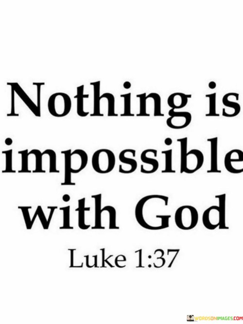 The quote "Nothing Is Impossible With God" conveys a powerful message of faith and belief in the limitless possibilities that can be achieved with divine intervention. It suggests that when one trusts in God's power and guidance, even the most daunting challenges or goals become attainable.

This quote underscores the idea that human limitations are transcended by God's infinite capabilities. It encourages individuals to place their trust in the divine, recognizing that with God's assistance, there are no insurmountable obstacles or limitations to what can be accomplished.

In essence, "Nothing Is Impossible With God" serves as a source of inspiration and faith, reminding individuals that with God's presence and help, they can overcome any adversity or achieve their greatest aspirations.