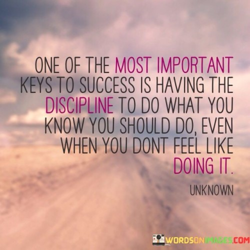 "One Of The Most Important Keys To Success Is Having the Discipline To Do What You Know You Should Do, Even When You Don't Feel Like Doing It" underscores the significance of self-discipline in achieving success. It suggests that consistently taking action towards your goals, regardless of how you feel, is a critical factor in attaining meaningful accomplishments.

The statement implies that success is built on consistency and commitment. It emphasizes that self-discipline involves making choices based on long-term objectives rather than short-term desires or discomfort.

In essence, the statement promotes the idea that success requires the ability to overcome momentary impulses and setbacks. It encourages individuals to develop the mental strength to persevere through challenges, recognizing that discipline is a foundational trait for turning aspirations into reality.