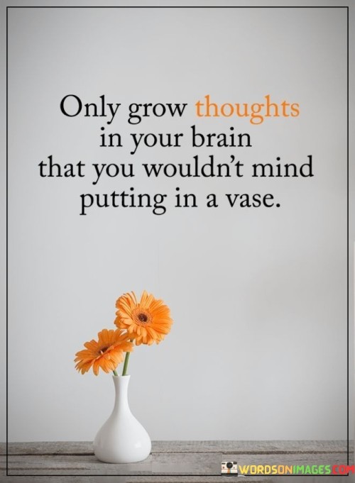 This quote suggests that individuals should be mindful of the thoughts they cultivate within their minds, choosing to nurture and develop only those that are positive, valuable, and worthy of sharing with others. The comparison to putting thoughts in a vase implies a sense of care and intentionality in selecting which thoughts to nurture.

Just as one would carefully choose flowers for a vase to create a beautiful and meaningful arrangement, the quote encourages individuals to be selective about the thoughts they allow to take root and flourish in their minds. It implies that one should prioritize thoughts that contribute to personal growth, well-being, and positivity, while discarding negative or harmful ones.

The quote emphasizes the importance of self-awareness and self-regulation in managing one's thoughts. By consciously tending to the quality of one's mental landscape, individuals can create a more harmonious and fulfilling internal environment, leading to greater emotional resilience, clarity, and overall well-being.