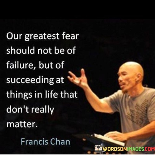 "Our Greatest Fear Should Not Be Of Failure, But Of Succeeding at Things in Life That Don't Really Matter" emphasizes the importance of prioritizing meaningful goals and pursuits. It suggests that the fear of wasting time and energy on insignificant achievements should be greater than the fear of failure.

The statement implies that success is valuable when directed toward meaningful endeavors. It encourages individuals to assess their pursuits and ensure they align with their values and long-term aspirations.

In essence, the statement promotes introspection and discernment. It urges individuals to focus their efforts on endeavors that truly matter, highlighting the significance of purpose-driven goals and accomplishments over superficial successes.