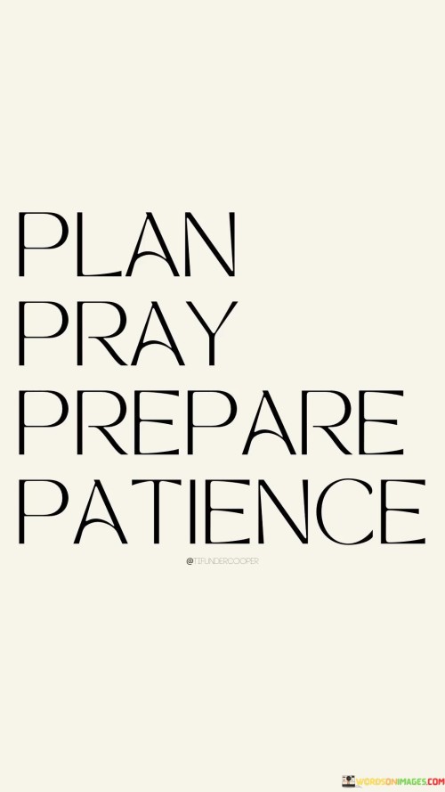 "Plan, Pray, Prepare, Patience" succinctly encapsulates a holistic approach to achieving personal and professional goals. In the first aspect, planning, individuals are encouraged to set clear objectives and map out the steps necessary for success. This initial phase is where you define your vision and create a roadmap to reach it, providing direction and purpose.

The second component, prayer, introduces a spiritual dimension to the process. It reminds us that while we can plan and prepare, there are elements beyond our control, and seeking guidance and strength from a higher power can provide clarity and resilience. Prayer acknowledges the importance of faith and spirituality in the journey towards our goals.

Preparation, the third element, involves the practical aspect of turning plans into action. It signifies acquiring the necessary skills, knowledge, and resources, which are crucial for executing your plans effectively. This phase is where you put in the hard work and dedication needed to bring your aspirations to life.