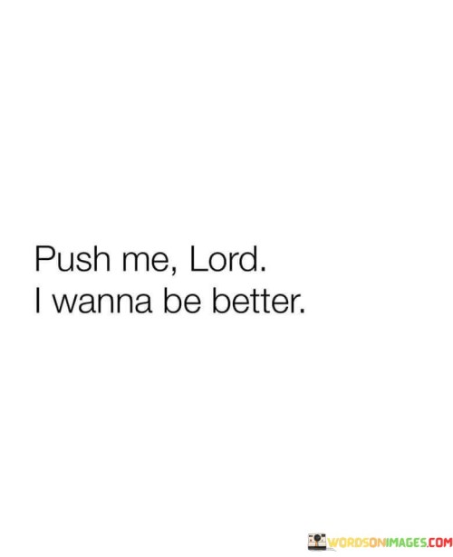 The quote "Push Me, Lord, I Wanna Be Better" conveys a heartfelt plea for personal growth and transformation with divine guidance. It reflects a sincere desire to improve oneself and become a better person, recognizing the need for spiritual support and motivation.

This quote underscores the importance of humility and the acknowledgment that we all have areas in our lives where we can grow and improve. It expresses a willingness to embrace challenges and changes that may come as a result of seeking personal betterment with the assistance of a higher power.

In essence, "Push Me, Lord, I Wanna Be Better" is a powerful affirmation of one's commitment to self-improvement and a recognition that spiritual guidance and motivation can be instrumental in the journey towards becoming a better, more virtuous individual.