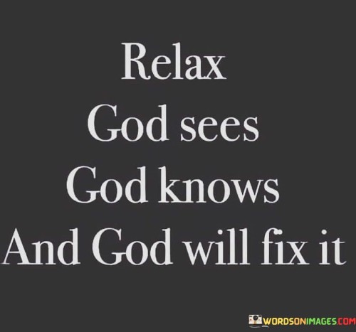 The quote "Relax, God Sees, God Knows, and God Will Fix It" carries a message of reassurance and faith. It encourages individuals to find comfort in the belief that God is aware of their circumstances, understands their challenges, and is capable of providing solutions.

This quote underscores the idea that trust in God's wisdom and divine plan can alleviate anxiety and stress. It implies that there is no need to carry the burden of life's problems alone, as God is always present and willing to intervene and resolve difficulties.

In essence, "Relax, God Sees, God Knows, and God Will Fix It" serves as a source of hope and tranquility, reminding individuals that they can find peace by relinquishing their worries to a higher power that is both aware and capable of bringing about solutions and healing.