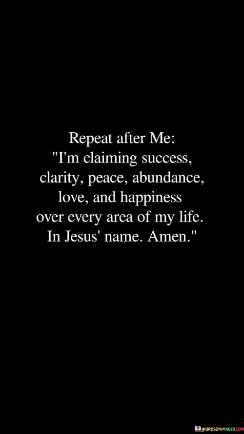 "Repeat After Me I'm Claiming Success, Clarity, Peace, Abundance, Love, and Happiness over every area of my life, in Jesus' name, amen": This quote encapsulates a self-affirming declaration for positive transformation. In the first paragraph, it encourages repetitive affirmation to manifest desired qualities. This repetition reinforces the importance of self-belief and intention.

"I'm Claiming Success, Clarity, Peace, Abundance, Love, and Happiness": Transitioning to the second paragraph, the quote outlines the aspirational attributes being claimed. It encompasses success, mental clarity, inner peace, abundance, love, and happiness as desired outcomes. This reinforces the idea that vocalizing these aspirations promotes a positive mindset.

"Over Every Area of My Life, in Jesus' Name, Amen": In the final paragraph, the quote anchors the declaration within spirituality. It emphasizes the comprehensive scope of the affirmation, spanning all facets of life. The mention of Jesus and the word "amen" signals a prayerful approach, inviting divine guidance and support in manifesting the claimed qualities. In essence, the quote advocates the power of self-affirmation and faith in pursuing a fulfilling and harmonious life.