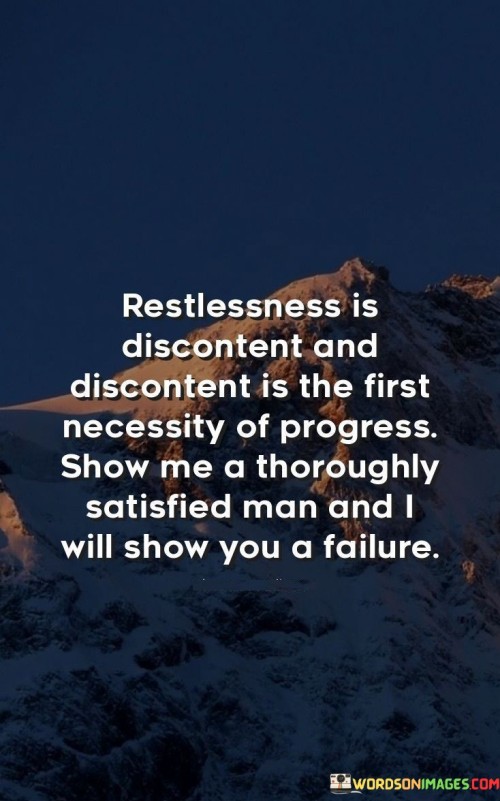 "Restlessness is discontent, and discontent is the first necessity of progress. Show me a thoroughly satisfied man, and I will show you failure." This quote by Thomas Edison underscores the idea that a sense of dissatisfaction and restlessness can drive progress and innovation. Edison suggests that contentment can lead to complacency and hinder personal growth and achievement.

The quote implies that a desire for improvement and change is essential for advancement. It encourages individuals to embrace their restlessness and use it as a catalyst for pushing boundaries and seeking new opportunities.

In essence, the quote celebrates the power of ambition and the pursuit of progress. It highlights that a certain level of dissatisfaction can motivate individuals to continuously strive for betterment, ultimately leading to personal and collective success.