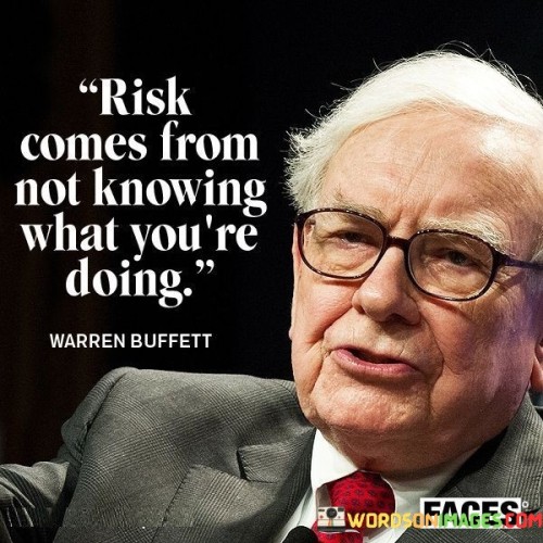This quote highlights the connection between risk and lack of knowledge or understanding. It suggests that taking risks without fully comprehending the potential consequences can lead to unfavorable outcomes.

The quote underscores the importance of being informed and well-prepared before undertaking risky ventures. It encourages individuals to conduct proper research and gain expertise in areas where they plan to take risks.

By promoting the idea of risk being linked to ignorance, the quote inspires individuals to be cautious and thoughtful in their decision-making. It serves as a reminder to minimize risk by seeking knowledge and seeking advice from experts when necessary.

Ultimately, this quote encourages individuals to make informed and calculated decisions, reducing the likelihood of encountering unnecessary risks. It highlights the significance of knowledge and understanding in mitigating potential negative outcomes and increasing the chances of successful outcomes.