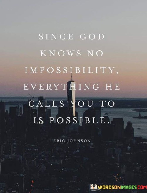 The quote "Since God Knows No Impossibility, Everything He Calls You To Is Possible" conveys a message of faith, empowerment, and the belief in divine possibilities. It suggests that when God calls individuals to a purpose or task, they can have confidence in their ability to achieve it because God's limitless power makes everything possible.

This quote underscores the idea that faith in God's omnipotence can inspire individuals to pursue their calling with determination and courage. It encourages them to trust that God's divine plan for their lives includes the capability to overcome challenges and accomplish what may seem impossible by human standards.

In essence, "Since God Knows No Impossibility, Everything He Calls You To Is Possible" serves as a source of encouragement and empowerment, reminding individuals that their calling is aligned with divine possibilities and that God's strength and guidance are always available to support their journey.