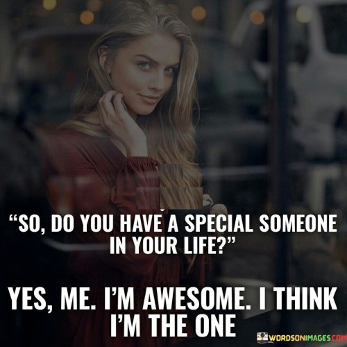 The quote plays with the idea of self-love and companionship. The phrase "so do you have a special someone in your life" suggests the question pertains to romantic relationships.

The response, "yes, me," subverts the expectation, implying that the speaker considers themselves their own "special someone."

The follow-up, "I am awesome, I think I am the one," expresses self-confidence and humor. It embraces self-love and suggests the speaker values their own company.

In essence, the quote promotes self-appreciation and independence. It champions the concept of being content and fulfilled in one's own presence. It reflects a positive self-image and the idea that valuing oneself is crucial before seeking validation or companionship from others.